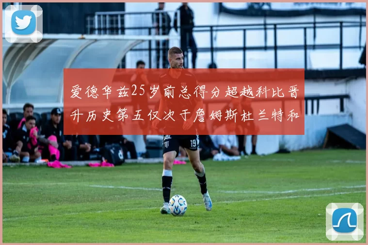 爱德华兹25岁前总得分超越科比晋升历史第五仅次于詹姆斯杜兰特和东契奇