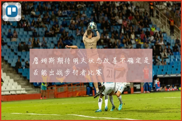 詹姆斯期待明天状态改善不确定是否能出战步行者比赛