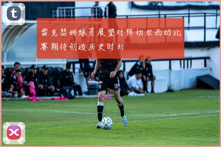 雷克瑟姆球员展望对阵切尔西的比赛期待创造历史时刻