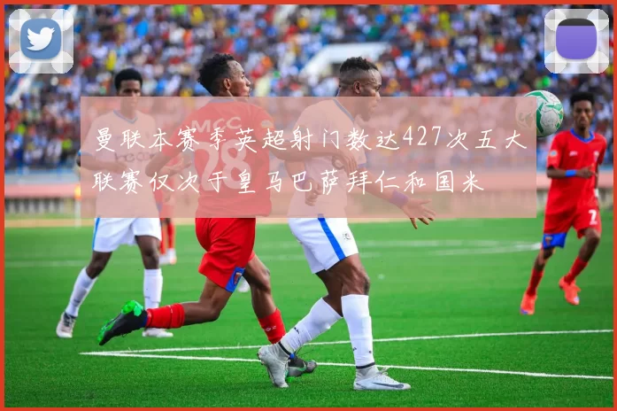 曼联本赛季英超射门数达427次五大联赛仅次于皇马巴萨拜仁和国米