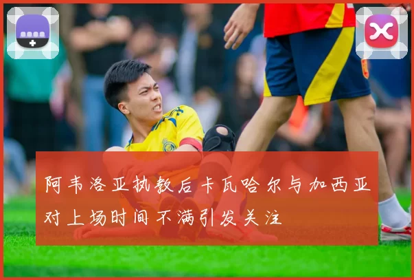 阿韦洛亚执教后卡瓦哈尔与加西亚对上场时间不满引发关注