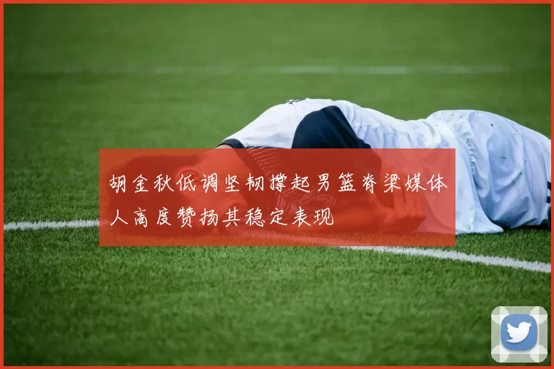 胡金秋低调坚韧撑起男篮脊梁媒体人高度赞扬其稳定表现