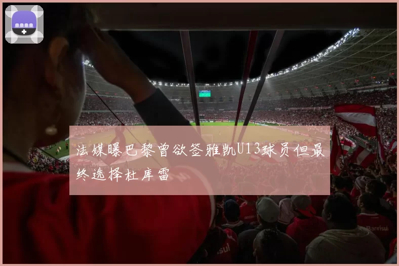法媒曝巴黎曾欲签雅凯U13球员但最终选择杜库雷