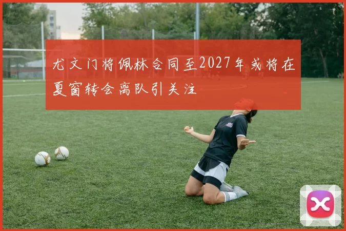 尤文门将佩林合同至2027年或将在夏窗转会离队引关注