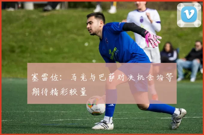 塞雷佐：马竞与巴萨对决机会均等期待精彩较量