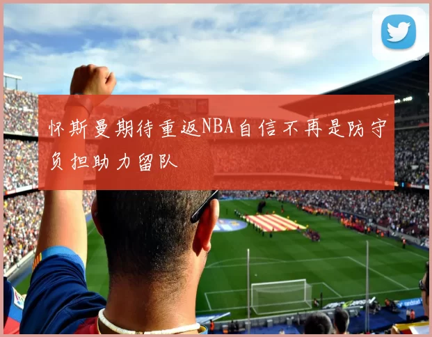 怀斯曼期待重返NBA自信不再是防守负担助力留队