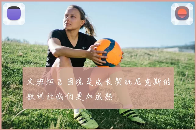 文班坦言困境是成长契机尼克斯的教训让我们更加成熟