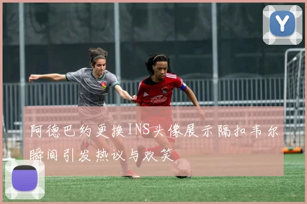 阿德巴约更换INS头像展示隔扣韦尔瞬间引发热议与欢笑