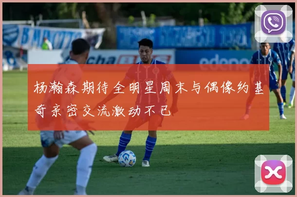 杨瀚森期待全明星周末与偶像约基奇亲密交流激动不已