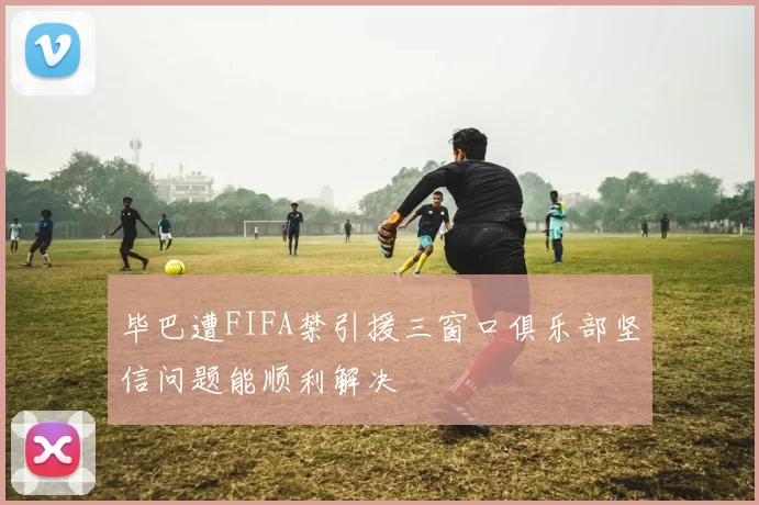 毕巴遭FIFA禁引援三窗口俱乐部坚信问题能顺利解决