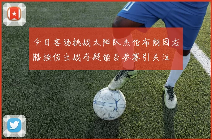 今日客场挑战太阳队杰伦布朗因右膝挫伤出战存疑能否参赛引关注
