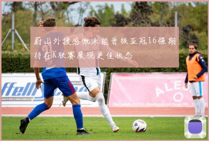 蔚山外援感慨未能晋级亚冠16强期待在K联赛展现更佳状态