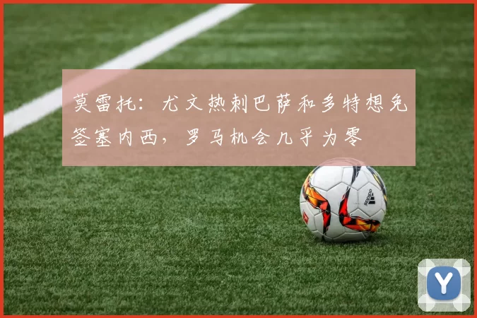 莫雷托：尤文热刺巴萨和多特想免签塞内西，罗马机会几乎为零