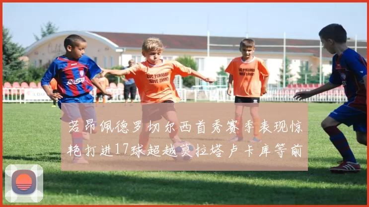 若昂佩德罗切尔西首秀赛季表现惊艳打进17球超越莫拉塔卢卡库等前锋
