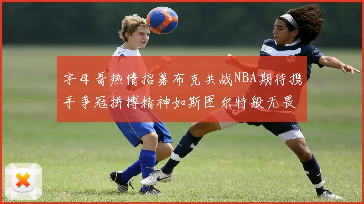 字母哥热情招募布克共战NBA期待携手争冠拼搏精神如斯图尔特般无畏