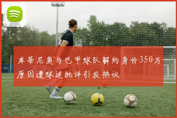 库蒂尼奥与巴甲球队解约身价350万原因遭球迷批评引发热议