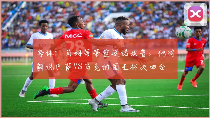 每体：乌姆蒂蒂重返诺坎普，他将解说巴萨VS马竞的国王杯次回合