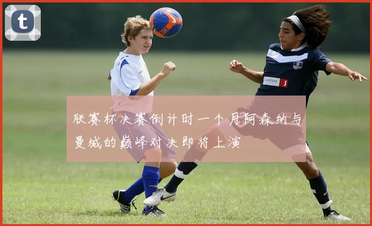 联赛杯决赛倒计时一个月阿森纳与曼城的巅峰对决即将上演