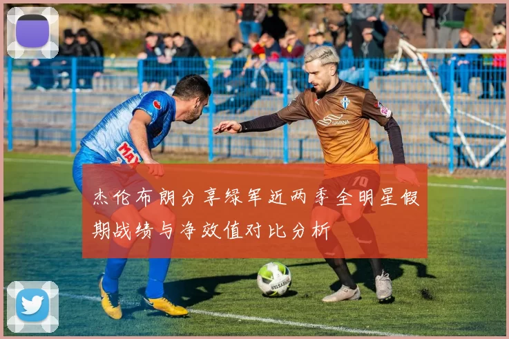 杰伦布朗分享绿军近两季全明星假期战绩与净效值对比分析